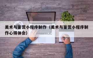 晋中美术与鉴赏小程序制作（美术与鉴赏小程序制作心得体会）