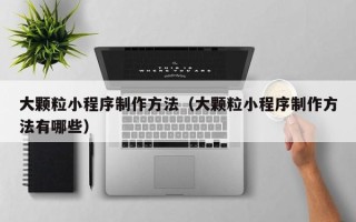 晋中大颗粒小程序制作方法（大颗粒小程序制作方法有哪些）