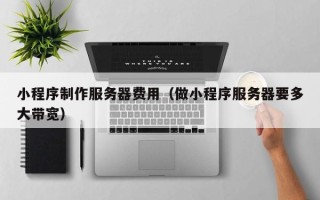晋中小程序制作服务器费用（做小程序服务器要多大带宽）