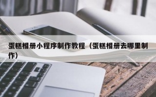 晋中蛋糕相册小程序制作教程（蛋糕相册去哪里制作）